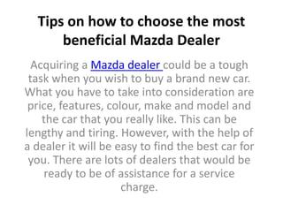 Tips on how to choose the most
      beneficial Mazda Dealer
  Acquiring a Mazda dealer could be a tough
 task when you wish to buy a brand new car.
What you have to take into consideration are
 price, features, colour, make and model and
    the car that you really like. This can be
lengthy and tiring. However, with the help of
a dealer it will be easy to find the best car for
 you. There are lots of dealers that would be
    ready to be of assistance for a service
                     charge.
 