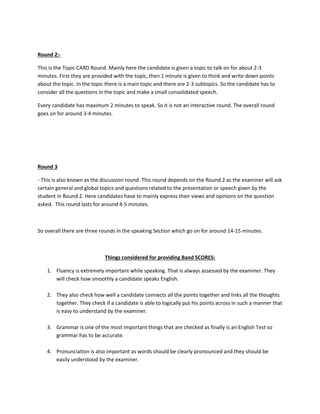 Round 2:-
This is the Topic CARD Round. Mainly here the candidate is given a topic to talk on for about 2-3
minutes. First they are provided with the topic, then 1 minute is given to think and write down points
about the topic. In the topic there is a main topic and there are 2-3 subtopics. So the candidate has to
consider all the questions in the topic and make a small consolidated speech.
Every candidate has maximum 2 minutes to speak. So it is not an interactive round. The overall round
goes on for around 3-4 minutes.
Round 3
- This is also known as the discussion round. This round depends on the Round 2 as the examiner will ask
certain general and global topics and questions related to the presentation or speech given by the
student in Round 2. Here candidates have to mainly express their views and opinions on the question
asked. This round lasts for around 4-5 minutes.
So overall there are three rounds in the speaking Section which go on for around 14-15 minutes.
Things considered for providing Band SCORES:
1. Fluency is extremely important while speaking. That is always assessed by the examiner. They
will check how smoothly a candidate speaks English.
2. They also check how well a candidate connects all the points together and links all the thoughts
together. They check if a candidate is able to logically put his points across in such a manner that
is easy to understand by the examiner.
3. Grammar is one of the most important things that are checked as finally is an English Test so
grammar has to be accurate.
4. Pronunciation is also important as words should be clearly pronounced and they should be
easily understood by the examiner.
 