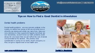 Tips on How to Find a Good Dentist in Ahwatukee
Dental health problems are very common problem in the
society, no matter how young or old you are what race or
ethnicity you belong and where you came from. Some are
very conscious to have a good oral hygiene but others are
not. Sometimes, we don't mind our teeth problems (tooth
decay) for one reason that we can’t afford the cost of dental
care provided by the dentists. Only dentist, have
specialization in caring for our teeth, mouth and gums, so
they can give a highest level of oral health care.
Dental health problems
 