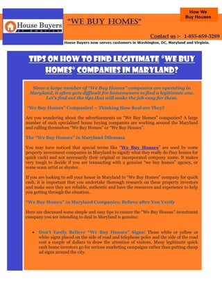 Tips on How to Find Legitimate “We Buy
     Homes” Companies in Maryland?

  Since a large number of “We Buy Homes” companies are operating in
 Maryland, it often gets difficult for homeowners to find a legitimate one.
        Let’s find out the tips that will make the job easy for them.

“We Buy Homes” Companies! – Thinking How Real are They?

Are you wondering about the advertisements on “We Buy Homes” companies? A large
number of such specialized house buying companies are working around the Maryland
and calling themselves “We Buy Homes” or “We Buy Houses”.

The “We Buy Houses” in Maryland Dilemma

You may have noticed that special terms like “We Buy Houses” are used by some
property investment companies in Maryland to signify what they really do (buy homes for
quick cash) and not necessarily their original or incorporated company name. It makes
very tough to decide if you are transacting with a genuine “we buy homes” agency, or
some scam artist or shyster.

If you are looking to sell your house in Maryland to “We Buy Homes” company for quick
cash, it is important that you undertake thorough research on these property investors
and make sure they are reliable, authentic and have the resources and experience to help
you getting through the situation.

“We Buy Homes” in Maryland Companies: Believe after You Verify

Here are discussed some simple and easy tips to ensure the “We Buy Houses” investment
company you are intending to deal in Maryland is genuine:


      Don’t Easily Believe “We Buy Houses” Signs! Those white or yellow or
       white signs placed on the side of road and telephone poles and the side of the road
       cost a couple of dollars to draw the attention of visitors. Many legitimate quick
       cash home investors go for serious marketing campaigns rather than putting cheap
       ad signs around the city.
 
