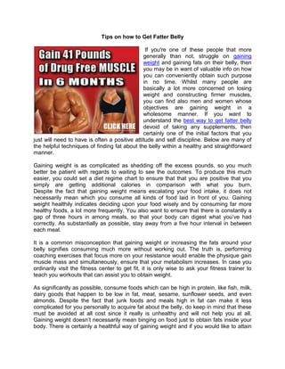 Tips on how to Get Fatter Belly

                                                If you're one of these people that more
                                               generally than not, struggle on gaining
                                               weight and gaining fats on their belly, then
                                               you may be in want of valuable info on how
                                               you can conveniently obtain such purpose
                                               in no time. Whilst many people are
                                               basically a lot more concerned on losing
                                               weight and constructing firmer muscles,
                                               you can find also men and women whose
                                               objectives are gaining weight in a
                                               wholesome manner. If you want to
                                               understand the best way to get fatter belly
                                               devoid of taking any supplements, then
                                               certainly one of the initial factors that you
just will need to have is often a positive attitude and self discipline. Below are many of
the helpful techniques of finding fat about the belly within a healthy and straightforward
manner.

Gaining weight is as complicated as shedding off the excess pounds, so you much
better be patient with regards to waiting to see the outcomes. To produce this much
easier, you could set a diet regime chart to ensure that that you are positive that you
simply are getting additional calories in comparison with what you burn.
Despite the fact that gaining weight means escalating your food intake, it does not
necessarily mean which you consume all kinds of food laid in front of you. Gaining
weight healthily indicates deciding upon your food wisely and by consuming far more
healthy foods, a lot more frequently. You also want to ensure that there is constantly a
gap of three hours in among meals, so that your body can digest what you’ve had
correctly. As substantially as possible, stay away from a five hour interval in between
each meal.

It is a common misconception that gaining weight or increasing the fats around your
belly signifies consuming much more without working out. The truth is, performing
coaching exercises that focus more on your resistance would enable the physique gain
muscle mass and simultaneously, ensure that your metabolism increases. In case you
ordinarily visit the fitness center to get fit, it is only wise to ask your fitness trainer to
teach you workouts that can assist you to obtain weight.

As significantly as possible, consume foods which can be high in protein, like fish, milk,
dairy goods that happen to be low in fat, meat, sesame, sunflower seeds, and even
almonds. Despite the fact that junk foods and meals high in fat can make it less
complicated for you personally to acquire fat about the belly, do keep in mind that these
must be avoided at all cost since it really is unhealthy and will not help you at all.
Gaining weight doesn’t necessarily mean binging on food just to obtain fats inside your
body. There is certainly a healthful way of gaining weight and if you would like to attain
 