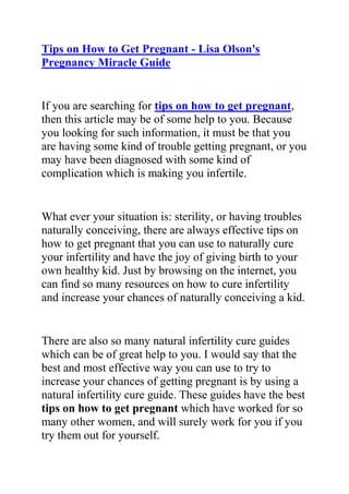 HYPERLINK quot;
http://www.articlesbase.com/pregnancy-articles/tips-on-how-to-get-pregnant-lisa-olson039s-pregnancy-miracle-guide-2180839.htmlquot;
Tips on How to Get Pregnant - Lisa Olson's Pregnancy Miracle Guide<br />If you are searching for tips on how to get pregnant, then this article may be of some help to you. Because you looking for such information, it must be that you are having some kind of trouble getting pregnant, or you may have been diagnosed with some kind of complication which is making you infertile.<br />What ever your situation is: sterility, or having troubles naturally conceiving, there are always effective tips on how to get pregnant that you can use to naturally cure your infertility and have the joy of giving birth to your own healthy kid. Just by browsing on the internet, you can find so many resources on how to cure infertility and increase your chances of naturally conceiving a kid.<br />There are also so many natural infertility cure guides which can be of great help to you. I would say that the best and most effective way you can use to try to increase your chances of getting pregnant is by using a natural infertility cure guide. These guides have the best tips on how to get pregnant which have worked for so many other women, and will surely work for you if you try them out for yourself.<br />Though there are many of such natural infertility cure guides on the internet nowadays, the best and most effective one you can find is Lisa Olson’s Pregnancy Miracle guide.<br />If you are having troubles getting pregnant and are seriously looking for the best and most effective tips on how to get pregnant, then The Pregnancy Miracle guide By Lisa Olson will be a very good read for you. I have recommended this natural infertility cure guide to so many women, and they comeback thanking me for it!<br />Click here: Lisa Olson’s Pregnancy Miracle Guide, to read more about this natural infertility cure ebook.<br />