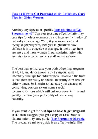 HYPERLINK quot;
http://www.articlesbase.com/pregnancy-articles/tips-on-how-to-get-pregnant-at-40-infertility-cure-tips-for-older-women-2366708.htmlquot;
Tips on How to Get Pregnant at 40 - Infertility Cure Tips for Older Women<br />Are they any special or specific Tips on How to Get Pregnant at 40? Can you get some effective infertility cure tips for older women, so as to increase their odds of naturally conceiving? Well, if you are over 40 and trying to get pregnant, then you might know how difficult it is to conceive at that age. It looks like there are more and more women in our societies today who are tying to become mothers at 42 or even above.<br />The best way to increase your odds of getting pregnant at 40, 41, and 42 or above is by trying out some infertility cure tips for older women. However, the truth is that there are really no special infertility cure tips for older women. So in order to increase your chances of conceiving, you can try out some special recommendations which will enhance your fertility and greatly increase your probability of conceiving naturally.<br />If you want to get the best tips on how to get pregnant at 40, then I suggest you get a copy of Lisa Olson’s Natural infertility cure guide: The Pregnancy Miracle. The pregnancy miracle guide is an effective infertility cure system which has proven to be very effective in totally curing infertility and reversing all its symptoms. Thousands of women allover the world have become mothers just by using the effective fertility enhancement recommendations in this infertility cure guide. This guide will also, surely work for you, and help you enhance your chances of getting pregnant naturally.<br />Do you want to finally have the joy of giving birth to your own healthy kid? If yes, then you need a copy of Lisa Olson’s Pregnancy Miracle guide.<br />Click here: The Pregnancy Miracle Guide, to read more about this natural infertility cure ebook, and discover how it has been helping thousand so women round the world.<br />