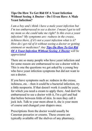 Tips On How To Get Rid Of A Yeast Infection Without Seeing A Doctor - Do I Even Have A Male Yeast Infection?<br />I am a boy and i think i have a male yeast infection but I’m too embarrassed to see a doctor. I mean I got to tell my mom so she could take me right? Is this even a yeast infection? My symptoms are: redness in the crease, itchiness there, if it's not a yeast infection what is it? How do i get rid of it without seeing a doctor or getting ointment or medicines? Any Tips On How To Get Rid Of A Yeast Infection Without Seeing A Doctor will be appreciated<br />There are so many people who have yeast infection and for some reason are embarrassed to see a doctor with it. This is one the questions we got asked by a young boy who have yeast infection symptoms but did not want to see a doctor.<br />If you have symptoms such as: redness in the crease, itchiness, etc. - then it could be a bacterial infection, try a little neopsorin. If that doesn't work it could be yeast, for which you need a cream to apply there. And don't be embarrassed to see a doctor with it, I'm a girl and had that before between folds of skin. In men they call it jock itch. Talk to your mom about it, she is your mom of course and changed your diapers once.<br />Prescriptions from the doctor would usually be Canestan pessaries or creams. These creams are typically available off the shelves of any pharmacy. However, you can also make use of live plain yogurt which is soothing and help to clear a mild attack of thrush.<br />In addition, douching twice daily with 10 drops of tea tree oil in a pint of warm water or using tea tree cream can be very effective. Tea tree has a mild local anaesthetic effect which is very helpful for itching and soreness. Garlic douches, two crushed cloves in a pint of warm water can also bring relief. quot;
Cervaygnquot;
 vaginal cream, a blend of acidophilus with emollients derived from vegetable oils, helps to maintain normal vaginal flora and penetrates deeply into the vaginal tissue.<br />Do you want to quickly and permanently eliminate your yeast infection? If yes, then I suggest you use the recommendations in the Yeast Infection No More Guide.<br />The yeast infection no more guide is a book which teaches people some effective natural ways of treating yeast infections so they never reoccur. The recommendations in this guide have helped 1000s of people allover the world to permanently treat their YI conditions, no matter how recurrent or chronic they were.<br />Click on this link ==> Yeast Infection No More Review, to read more about this program<br />