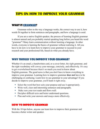 TIPS ON HOW TO IMPROVE YOUR GRAMMAR
WHAT IS GRAMMAR?
Grammar refers to the way a language works, the correct way to use it, how
words fit together to form sentences and paragraphs, and how a language is used.
If you are a native English speaker, the process of learning English grammar
is almost natural and you probably started speaking long before you heard the word
"grammar"! Many learn communication without learning a language. In other
words, everyone is learning the basics of grammar without realizing it. All you
have to do now is to learn how to improve your grammar to succeed in your
research and your professional life, based on what you already have.
WHY SHOULD YOU IMPROVE YOUR GRAMMAR?
Whether it's an email, a handwritten card, or a cover letter, the right grammar, and
the right vocabulary will convey your message, concisely, and effectively. It's easy
to get overwhelmed because there's so much you need to know about
English grammar. The good news is that you don't have to know everything to
improve your grammar. Learning how to improve grammar does not have to be
challenging or confusing. Learn how to use grammar to your advantage! If you
decide to improve your grammar, you'll learn it right away.
 Select the word that best suits your purpose and use it appropriately.
 Write well, clear and interesting sentences and paragraphs.
 Make sure your text reads and flows well.
 Decipher difficult texts and better understand questions.
 Plan and write your answers and essays more effectively.
How to improve grammar
With the 10 tips below, anyone can learn how to improve their grammar and
become a better writer and speaker.
 