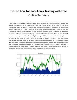Tips on how to Learn Forex Trading with Free
Online Tutorials
Forex Trading is usually a worthwhile undertaking if you apply the most effective buying and
selling strategies so as to maximize on your own gains. In any other case, it may be a
prospective reduction making a venture that is really a drain on your finances. If you might be a
novice with this field, one particular in the very best strategies to succeed inside the
undertaking is by investing time and sources in Forex Trading tutorials. Via these, you'll be able
to Forex trading in advance employing tutorials and demo accounts ahead of you start off
precise investing in real time. This really is a single with the ideal methods to mitigate risks
considering that learn to trade is often a quite higher danger venture. By learning trading
techniques, you may master some with the more complex elements of Forex trading just before
you commence the precise speculations with the actual income. You will find several things that
you simply will cowl when it comes to the Forex trading. These consist of the introduction to
Foreign exchange, the numerous buying tactics as well as the techniques which are utilized in
analysis such as specialized evaluation along with the important evaluation.
 