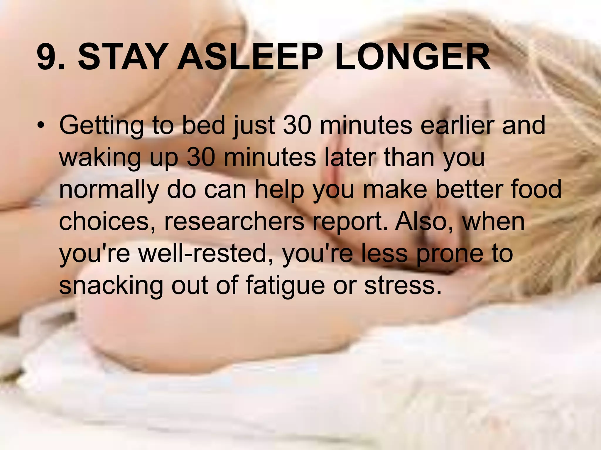 9. STAY ASLEEP LONGER 
• Getting to bed just 30 minutes earlier and 
waking up 30 minutes later than you 
normally do can help you make better food 
choices, researchers report. Also, when 
you're well-rested, you're less prone to 
snacking out of fatigue or stress. 
 