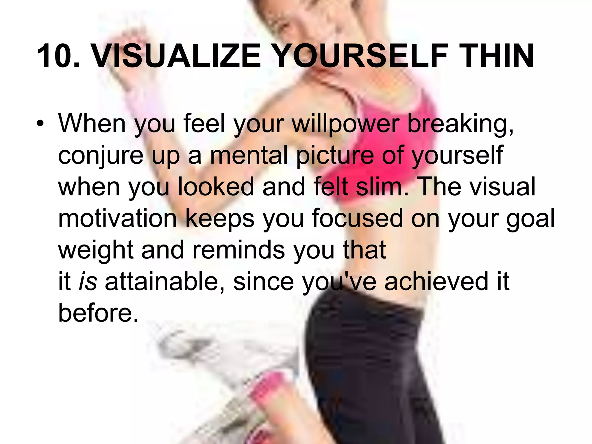 10. VISUALIZE YOURSELF THIN 
• When you feel your willpower breaking, 
conjure up a mental picture of yourself 
when you looked and felt slim. The visual 
motivation keeps you focused on your goal 
weight and reminds you that 
it is attainable, since you've achieved it 
before. 
 