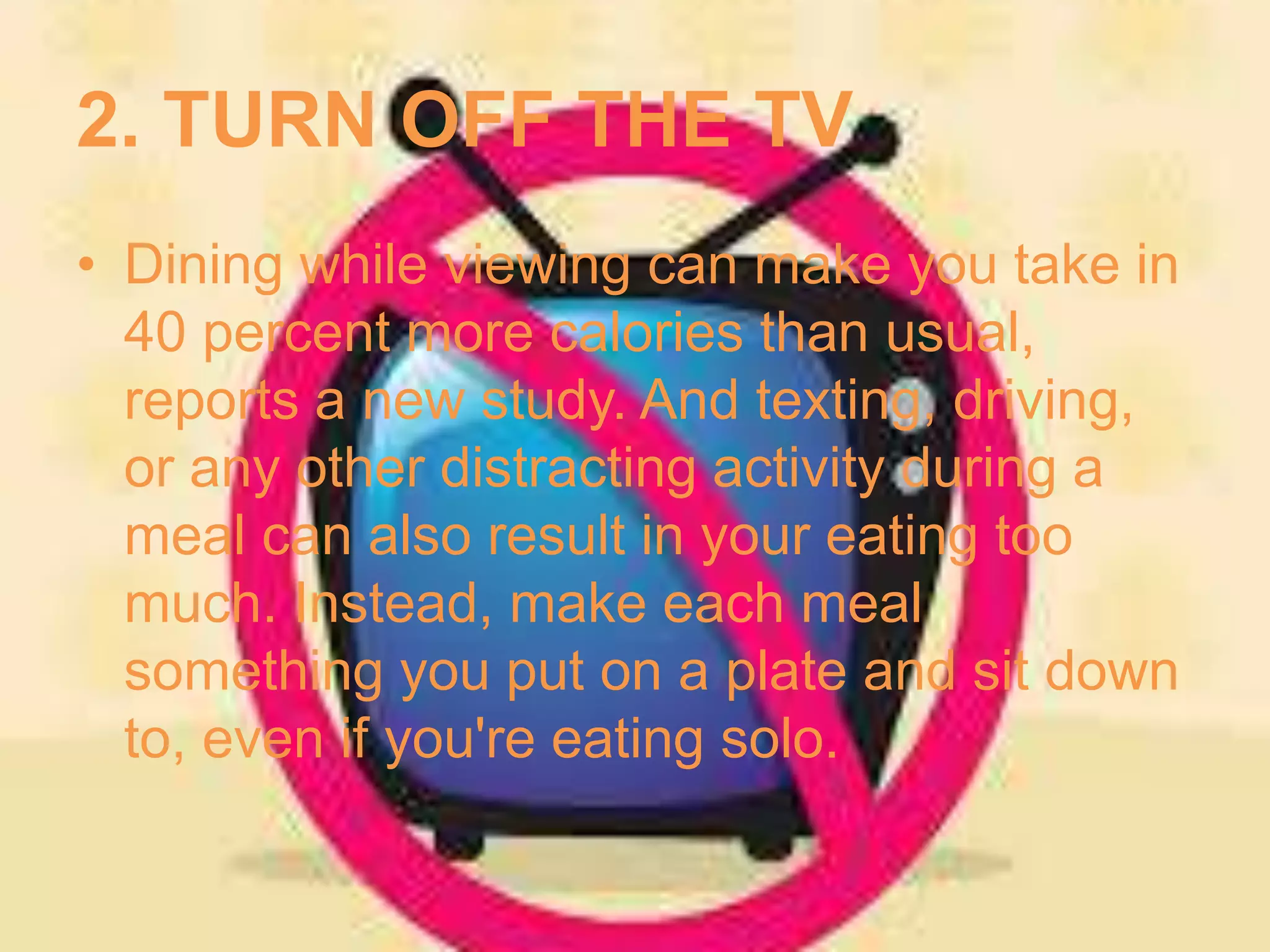 2. TURN OFF THE TV 
• Dining while viewing can make you take in 
40 percent more calories than usual, 
reports a new study. And texting, driving, 
or any other distracting activity during a 
meal can also result in your eating too 
much. Instead, make each meal 
something you put on a plate and sit down 
to, even if you're eating solo. 
 