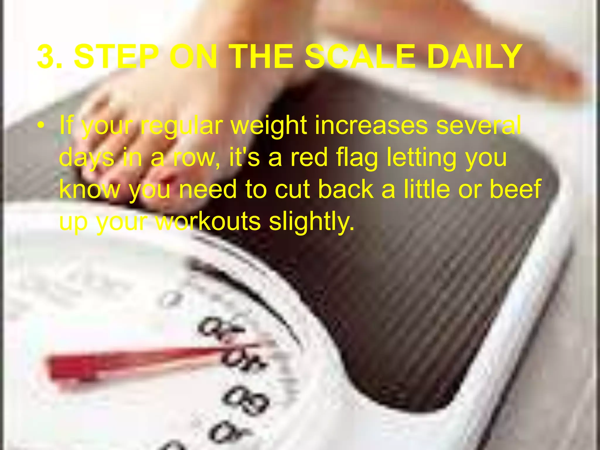 3. STEP ON THE SCALE DAILY 
• If your regular weight increases several 
days in a row, it's a red flag letting you 
know you need to cut back a little or beef 
up your workouts slightly. 
 