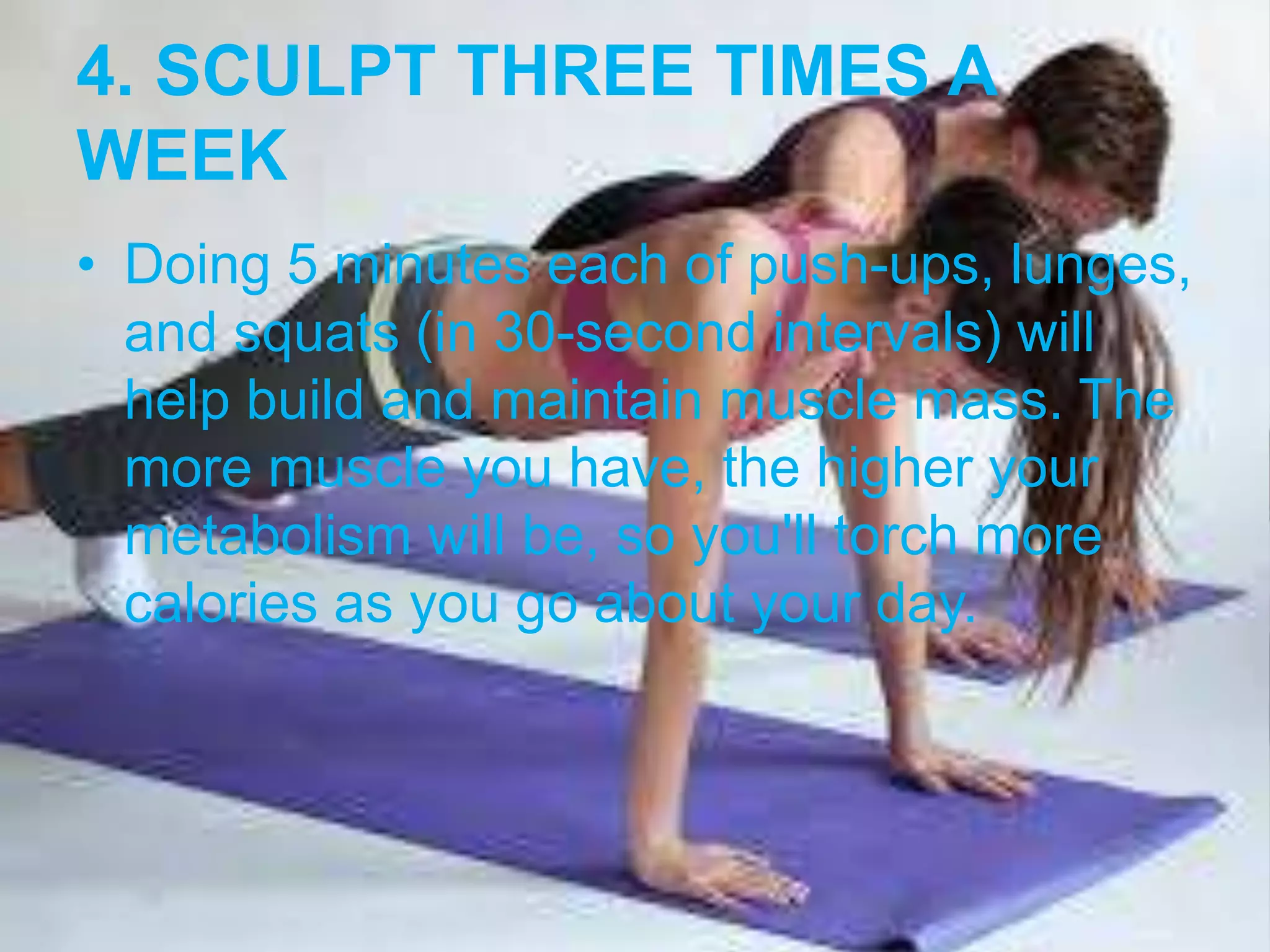 4. SCULPT THREE TIMES A 
WEEK 
• Doing 5 minutes each of push-ups, lunges, 
and squats (in 30-second intervals) will 
help build and maintain muscle mass. The 
more muscle you have, the higher your 
metabolism will be, so you'll torch more 
calories as you go about your day. 
 