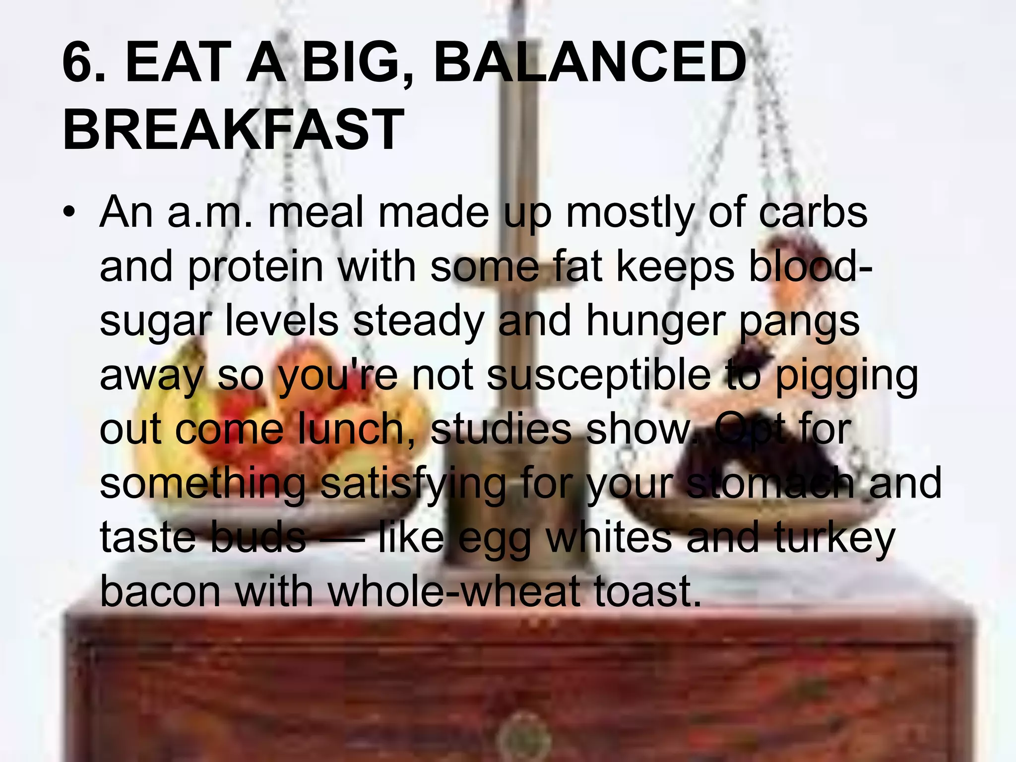 6. EAT A BIG, BALANCED 
BREAKFAST 
• An a.m. meal made up mostly of carbs 
and protein with some fat keeps blood-sugar 
levels steady and hunger pangs 
away so you're not susceptible to pigging 
out come lunch, studies show. Opt for 
something satisfying for your stomach and 
taste buds — like egg whites and turkey 
bacon with whole-wheat toast. 
 
