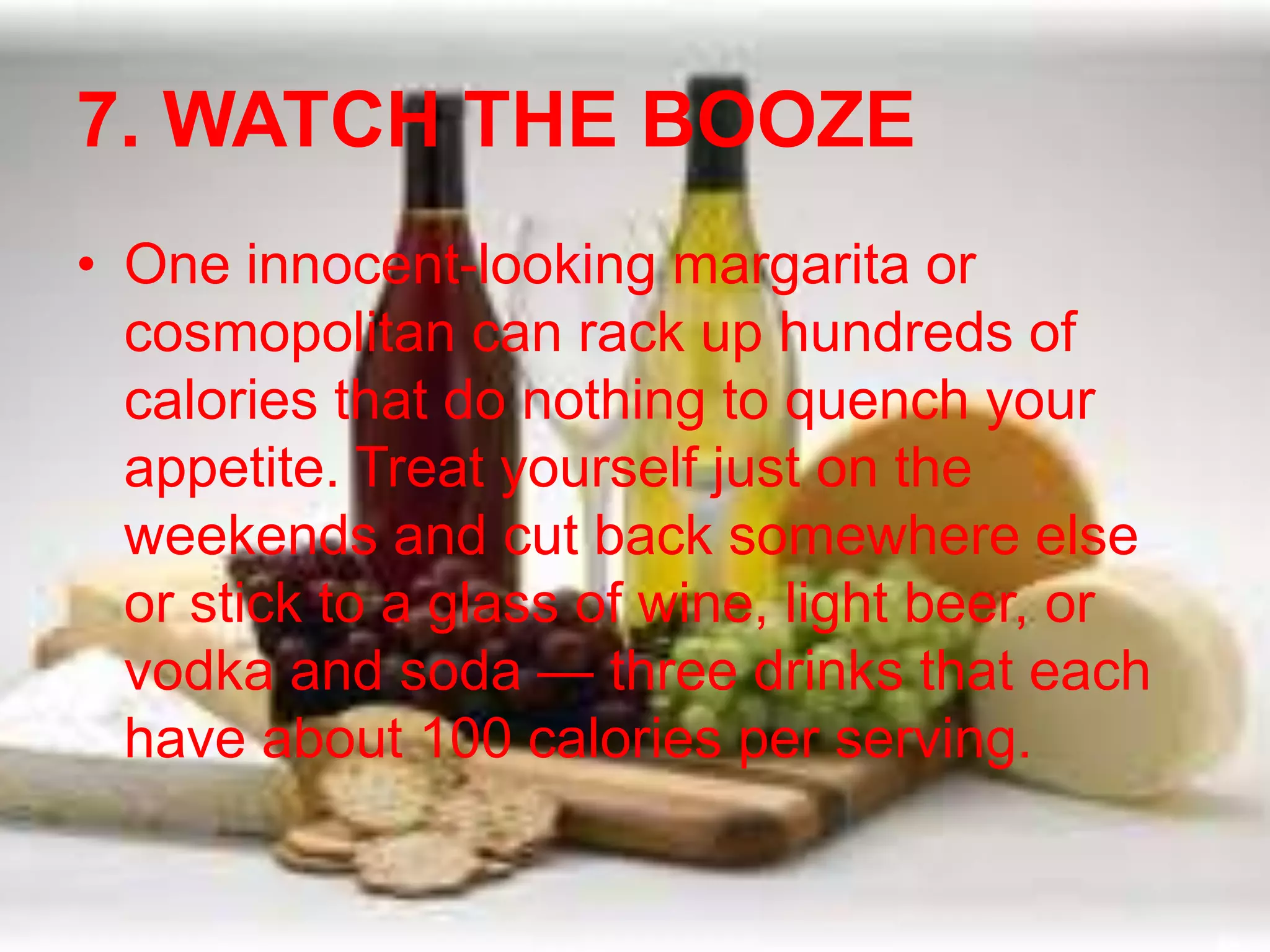 7. WATCH THE BOOZE 
• One innocent-looking margarita or 
cosmopolitan can rack up hundreds of 
calories that do nothing to quench your 
appetite. Treat yourself just on the 
weekends and cut back somewhere else 
or stick to a glass of wine, light beer, or 
vodka and soda — three drinks that each 
have about 100 calories per serving. 
 