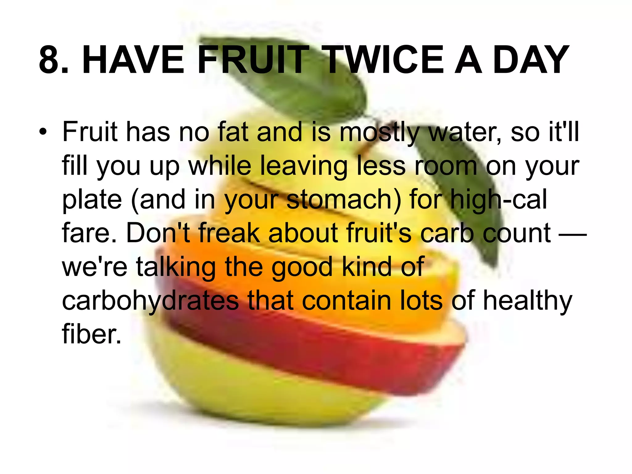 8. HAVE FRUIT TWICE A DAY 
• Fruit has no fat and is mostly water, so it'll 
fill you up while leaving less room on your 
plate (and in your stomach) for high-cal 
fare. Don't freak about fruit's carb count — 
we're talking the good kind of 
carbohydrates that contain lots of healthy 
fiber. 
 