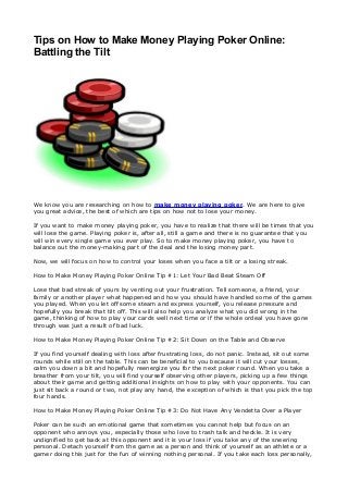 Tips on How to Make Money Playing Poker Online:
Battling the Tilt
We know you are researching on how to make money playing poker. We are here to give
you great advice, the best of which are tips on how not to lose your money.
If you want to make money playing poker, you have to realize that there will be times that you
will lose the game. Playing poker is, after all, still a game and there is no guarantee that you
will win every single game you ever play. So to make money playing poker, you have to
balance out the money-making part of the deal and the losing money part.
Now, we will focus on how to control your loses when you face a tilt or a losing streak.
How to Make Money Playing Poker Online Tip #1: Let Your Bad Beat Steam Off
Lose that bad streak of yours by venting out your frustration. Tell someone, a friend, your
family or another player what happened and how you should have handled some of the games
you played. When you let off some steam and express yourself, you release pressure and
hopefully you break that tilt off. This will also help you analyze what you did wrong in the
game, thinking of how to play your cards well next time or if the whole ordeal you have gone
through was just a result of bad luck.
How to Make Money Playing Poker Online Tip #2: Sit Down on the Table and Observe
If you find yourself dealing with loss after frustrating loss, do not panic. Instead, sit out some
rounds while still on the table. This can be beneficial to you because it will cut your losses,
calm you down a bit and hopefully reenergize you for the next poker round. When you take a
breather from your tilt, you will find yourself observing other players, picking up a few things
about their game and getting additional insights on how to play with your opponents. You can
just sit back a round or two, not play any hand, the exception of which is that you pick the top
four hands.
How to Make Money Playing Poker Online Tip #3: Do Not Have Any Vendetta Over a Player
Poker can be such an emotional game that sometimes you cannot help but focus on an
opponent who annoys you, especially those who love to trash talk and heckle. It is very
undignified to get back at this opponent and it is your loss if you take any of the sneering
personal. Detach yourself from the game as a person and think of yourself as an athlete or a
gamer doing this just for the fun of winning nothing personal. If you take each loss personally,
 