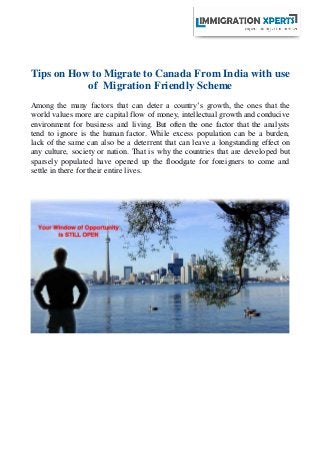 Tips on How to Migrate to Canada From India with use
of Migration Friendly Scheme
Among the many factors that can deter a country’s growth, the ones that the
world values more are capital flow of money, intellectual growth and conducive
environment for business and living. But often the one factor that the analysts
tend to ignore is the human factor. While excess population can be a burden,
lack of the same can also be a deterrent that can leave a longstanding effect on
any culture, society or nation. That is why the countries that are developed but
sparsely populated have opened up the floodgate for foreigners to come and
settle in there for their entire lives.
 