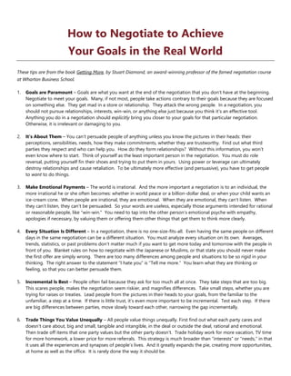 How to Negotiate to Achieve
Your Goals in the Real World
These tips are from the book Getting More, by Stuart Diamond, an award-winning professor of the famed negotiation course
at Wharton Business School.
1. Goals are Paramount – Goals are what you want at the end of the negotiation that you don’t have at the beginning.
Negotiate to meet your goals. Many, if not most, people take actions contrary to their goals because they are focused
on something else. They get mad in a store or relationship. They attack the wrong people. In a negotiation, you
should not pursue relationships, interests, win-win, or anything else just because you think it’s an effective tool.
Anything you do in a negotiation should explicitly bring you closer to your goals for that particular negotiation.
Otherwise, it is irrelevant or damaging to you.
2. It’s About Them – You can’t persuade people of anything unless you know the pictures in their heads: their
perceptions, sensibilities, needs, how they make commitments, whether they are trustworthy. Find out what third
parties they respect and who can help you. How do they form relationships? Without this information, you won’t
even know where to start. Think of yourself as the least important person in the negotiation. You must do role
reversal, putting yourself fin their shoes and trying to put them in yours. Using power or leverage can ultimately
destroy relationships and cause retaliation. To be ultimately more effective (and persuasive), you have to get people
to want to do things.
3. Make Emotional Payments – The world is irrational. And the more important a negotiation is to an individual, the
more irrational he or she often becomes: whether in world peace or a billion-dollar deal, or when your child wants an
ice-cream cone. When people are irrational, they are emotional. When they are emotional, they can’t listen. When
they can’t listen, they can’t be persuaded. So your words are useless, especially those arguments intended for rational
or reasonable people, like “win-win.” You need to tap into the other person’s emotional psyche with empathy,
apologies if necessary, by valuing them or offering them other things that get them to think more clearly.
4. Every Situation Is Different – In a negotiation, there is no one-size-fits-all. Even having the same people on different
days in the same negotiation can be a different situation. You must analyze every situation on its own. Averages,
trends, statistics, or past problems don’t matter much if you want to get more today and tomorrow with the people in
front of you. Blanket rules on how to negotiate with the Japanese or Muslims, or that state you should never make
the first offer are simply wrong. There are too many differences among people and situations to be so rigid in your
thinking. The right answer to the statement “I hate you” is “Tell me more.” You learn what they are thinking or
feeling, so that you can better persuade them.
5. Incremental Is Best – People often fail because they ask for too much all at once. They take steps that are too big.
This scares people, makes the negotiation seem riskier, and magnifies differences. Take small steps, whether you are
trying for raises or treaties. Lead people from the pictures in their heads to your goals, from the familiar to the
unfamiliar, a step at a time. If there is little trust, it’s even more important to be incremental. Test each step. If there
are big differences between parties, move slowly toward each other, narrowing the gap incrementally.
6. Trade Things You Value Unequally – All people value things unequally. First find out what each party cares and
doesn’t care about, big and small, tangible and intangible, in the deal or outside the deal, rational and emotional.
Then trade off items that one party values but the other party doesn’t. Trade holiday work for more vacation, TV time
for more homework, a lower price for more referrals. This strategy is much broader than “interests” or “needs,” in that
it uses all the experiences and synapses of people’s lives. And it greatly expands the pie, creating more opportunities,
at home as well as the office. It is rarely done the way it should be.
 