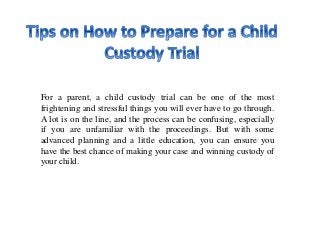 For a parent, a child custody trial can be one of the most
frightening and stressful things you will ever have to go through.
A lot is on the line, and the process can be confusing, especially
if you are unfamiliar with the proceedings. But with some
advanced planning and a little education, you can ensure you
have the best chance of making your case and winning custody of
your child.
 