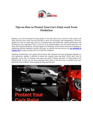 Tips on How to Protect Your Car's Paint work From
Oxidation
Buying a car is an investment for many people. It not only allows you to travel to work, school, and
other activities more easily but also provides a sense of convenience and independence. However,
should you want to ensure that your car is running safely and efficiently, regular maintenance and
cleaning are very important? Now, if you live in or around Calgary, you can easily keep your car
clean and well-maintained by visiting Calgary Car Detailing. From exterior and interior detailing to
employing different methods to protect the paint, we provide the best services for car detailing in
Calgary NE to help you keep your car in top-class condition.
Speaking of protecting a car’s paint, did you know that oxidation can cause permanent damage to a
car's paintwork, making it difficult to restore the original color and shine? Well, that’s true! It
generally occurs due to moisture and causes the paint to blister and peel. To help preserve the
polished look of your car; we have narrowed down some of the best ways to protect your car’s
paintwork from oxidation. Keep reading the blog until the end.
 