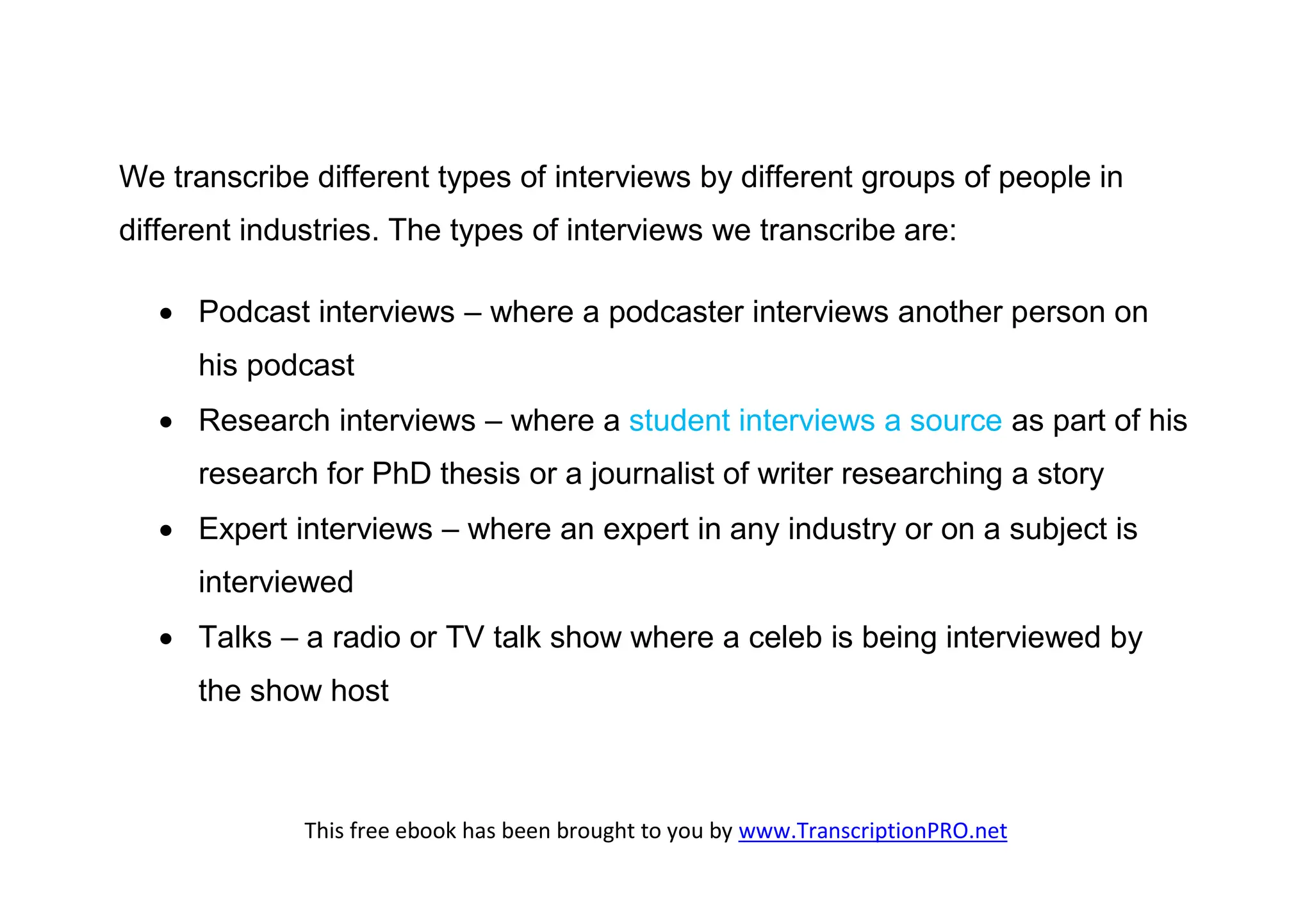 We transcribe different types of interviews by different groups of people in
different industries. The types of interviews we transcribe are:

    Podcast interviews – where a podcaster interviews another person on
      his podcast
    Research interviews – where a student interviews a source as part of his
      research for PhD thesis or a journalist of writer researching a story
    Expert interviews – where an expert in any industry or on a subject is
      interviewed
    Talks – a radio or TV talk show where a celeb is being interviewed by
      the show host



              This free ebook has been brought to you by www.TranscriptionPRO.net
 