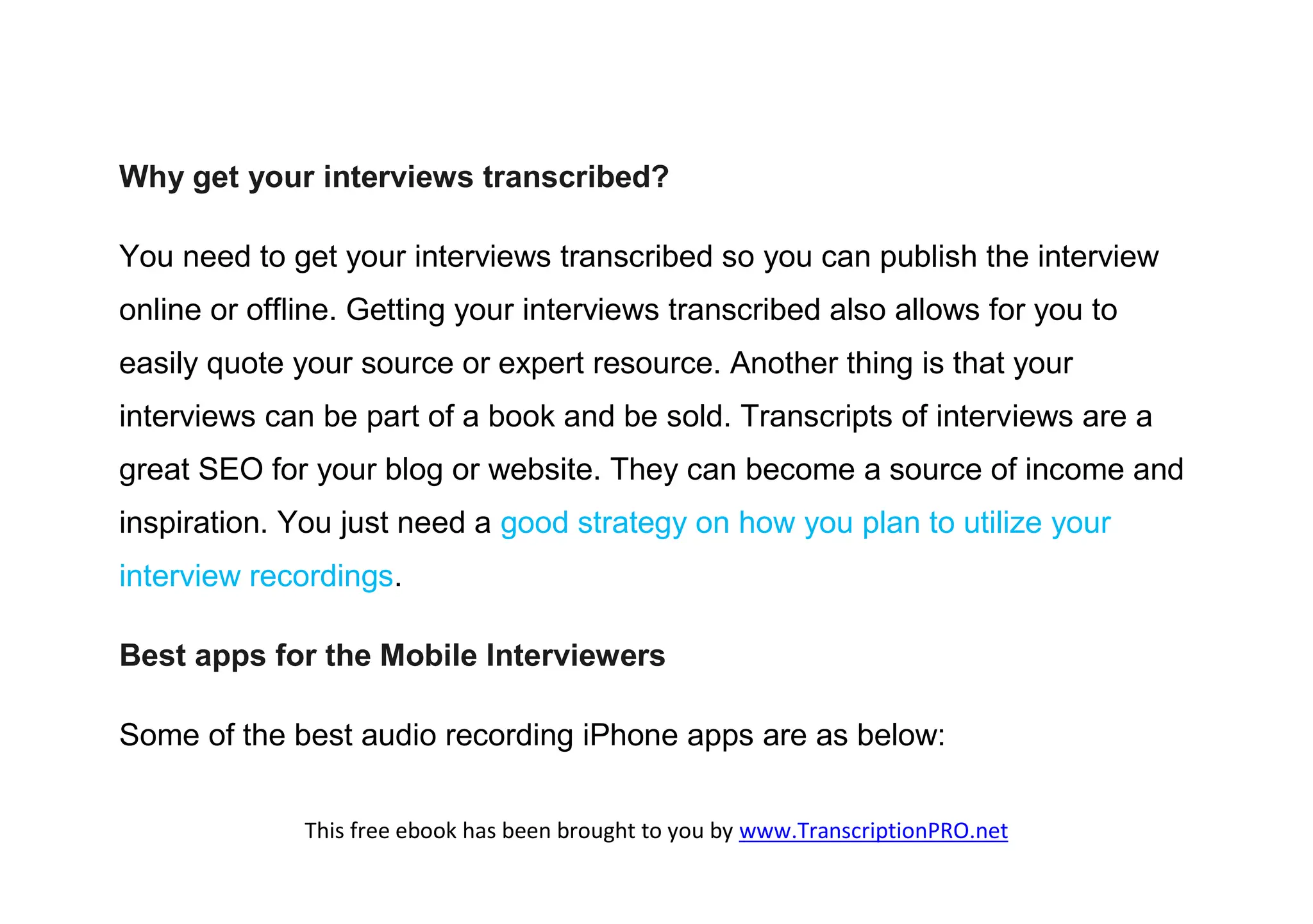 Why get your interviews transcribed?

You need to get your interviews transcribed so you can publish the interview
online or offline. Getting your interviews transcribed also allows for you to
easily quote your source or expert resource. Another thing is that your
interviews can be part of a book and be sold. Transcripts of interviews are a
great SEO for your blog or website. They can become a source of income and
inspiration. You just need a good strategy on how you plan to utilize your
interview recordings.

Best apps for the Mobile Interviewers

Some of the best audio recording iPhone apps are as below:


              This free ebook has been brought to you by www.TranscriptionPRO.net
 