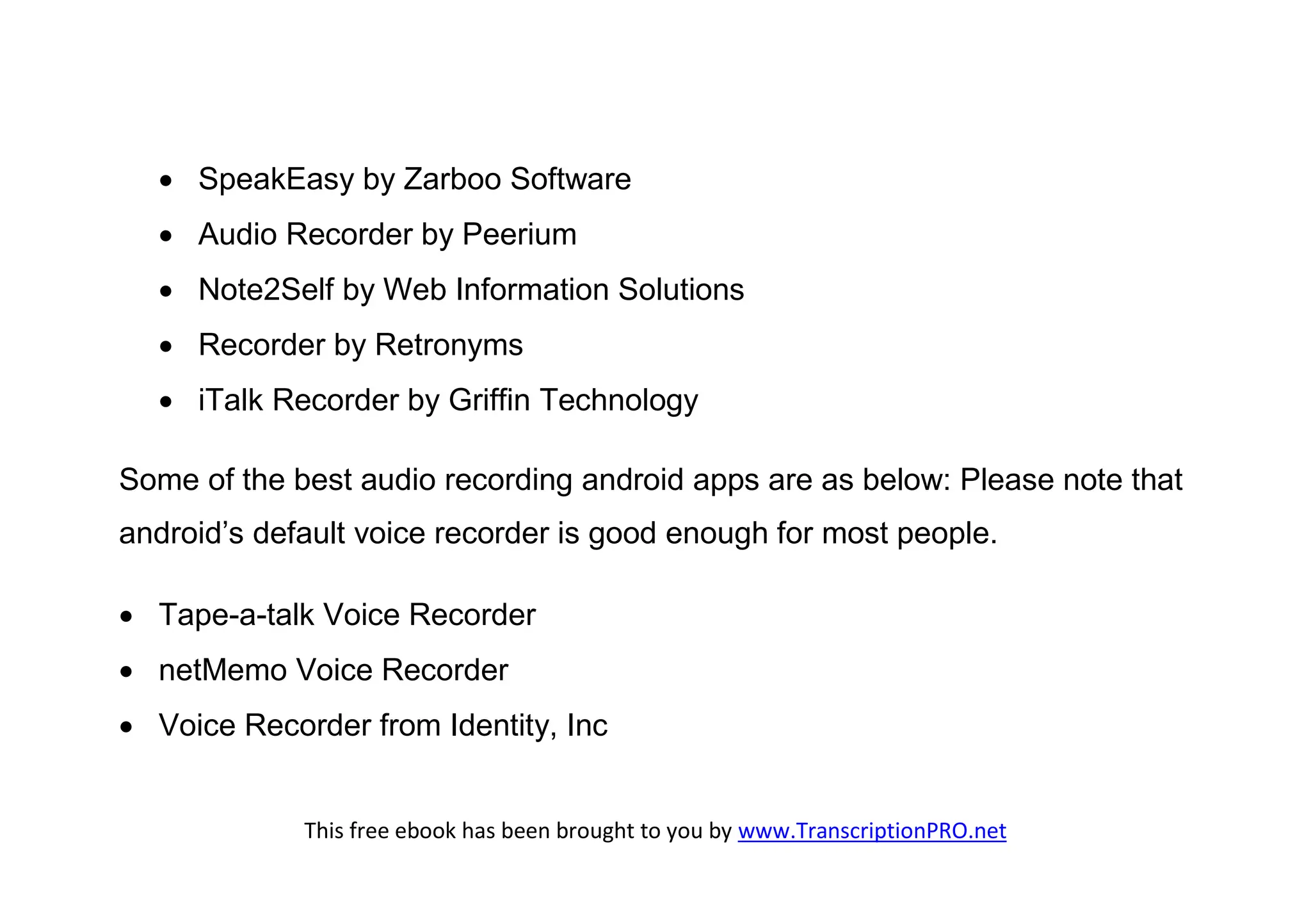  SpeakEasy by Zarboo Software
   Audio Recorder by Peerium
   Note2Self by Web Information Solutions
   Recorder by Retronyms
   iTalk Recorder by Griffin Technology

Some of the best audio recording android apps are as below: Please note that
android’s default voice recorder is good enough for most people.

 Tape-a-talk Voice Recorder
 netMemo Voice Recorder
 Voice Recorder from Identity, Inc


             This free ebook has been brought to you by www.TranscriptionPRO.net
 
