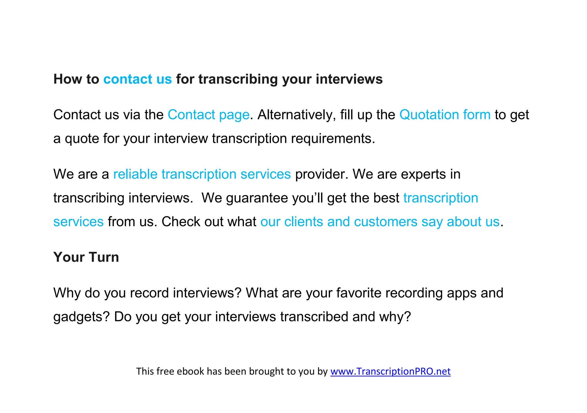 How to contact us for transcribing your interviews

Contact us via the Contact page. Alternatively, fill up the Quotation form to get
a quote for your interview transcription requirements.

We are a reliable transcription services provider. We are experts in
transcribing interviews. We guarantee you’ll get the best transcription
services from us. Check out what our clients and customers say about us.

Your Turn

Why do you record interviews? What are your favorite recording apps and
gadgets? Do you get your interviews transcribed and why?


              This free ebook has been brought to you by www.TranscriptionPRO.net
 