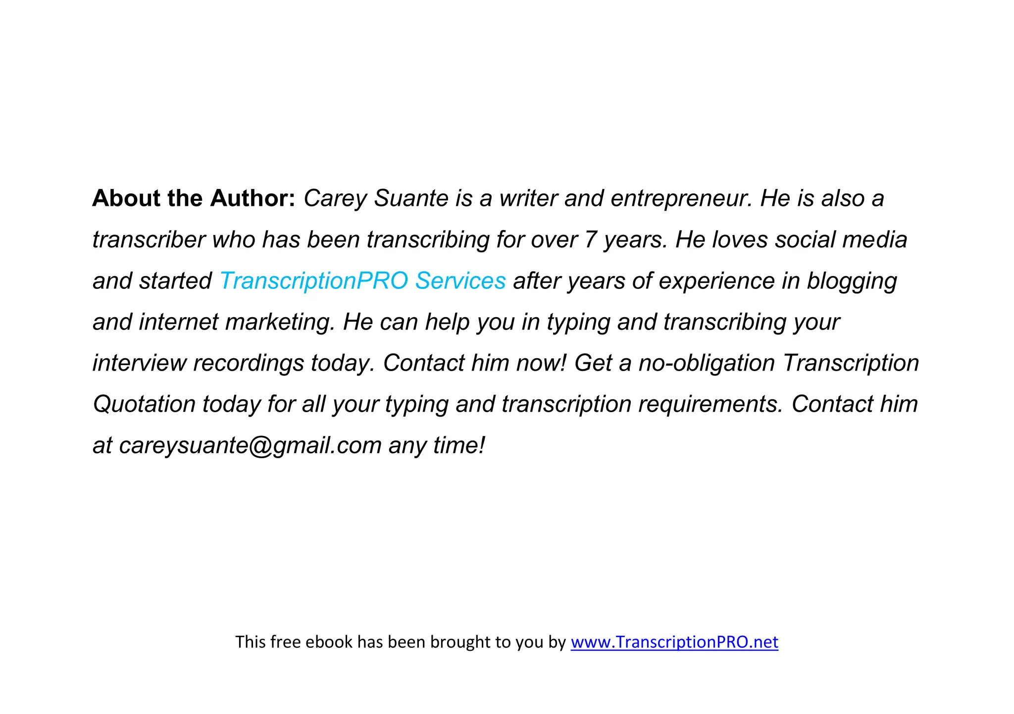 About the Author: Carey Suante is a writer and entrepreneur. He is also a
transcriber who has been transcribing for over 7 years. He loves social media
and started TranscriptionPRO Services after years of experience in blogging
and internet marketing. He can help you in typing and transcribing your
interview recordings today. Contact him now! Get a no-obligation Transcription
Quotation today for all your typing and transcription requirements. Contact him
at careysuante@gmail.com any time!




             This free ebook has been brought to you by www.TranscriptionPRO.net
 