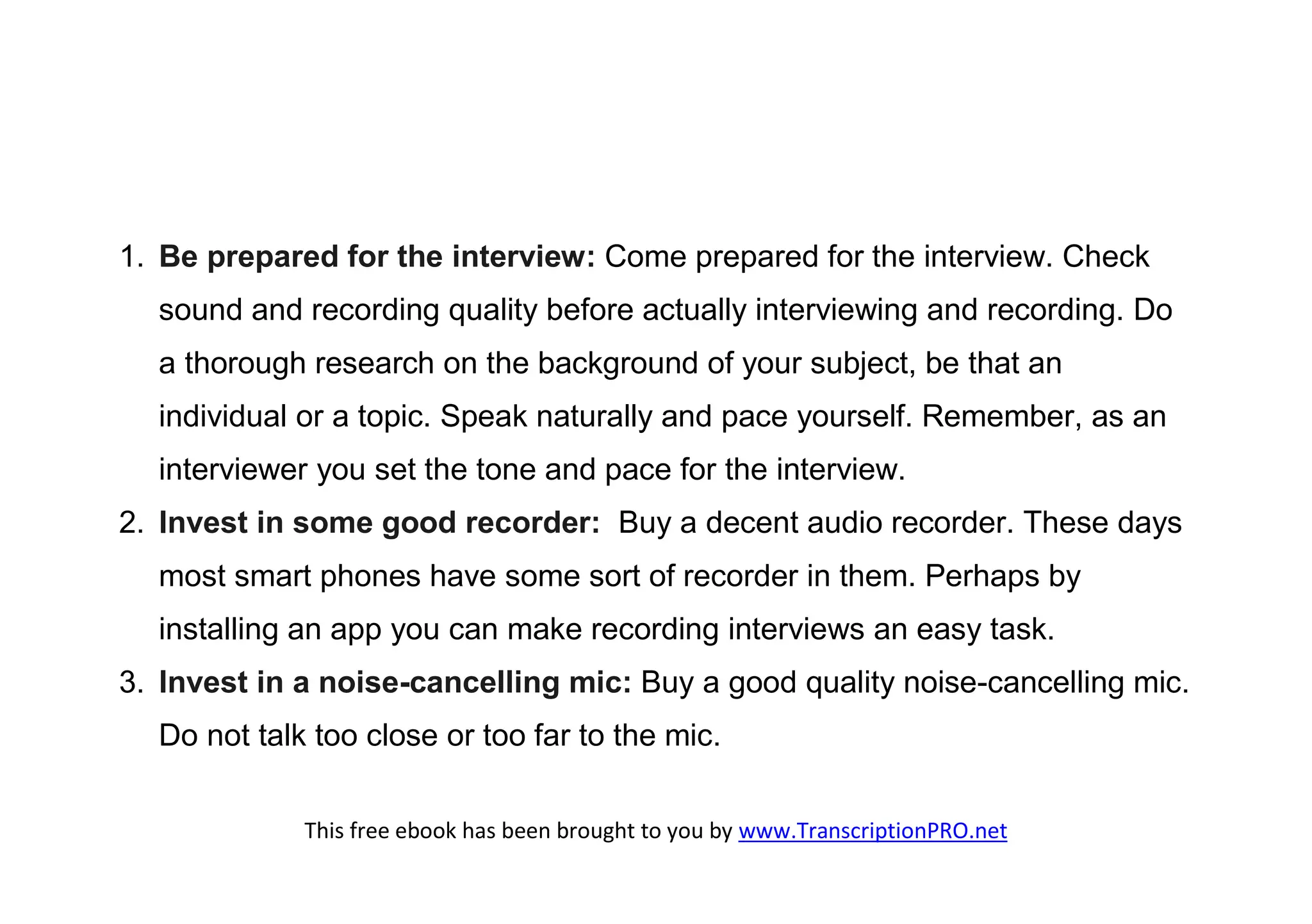 1. Be prepared for the interview: Come prepared for the interview. Check
  sound and recording quality before actually interviewing and recording. Do
  a thorough research on the background of your subject, be that an
  individual or a topic. Speak naturally and pace yourself. Remember, as an
  interviewer you set the tone and pace for the interview.
2. Invest in some good recorder: Buy a decent audio recorder. These days
  most smart phones have some sort of recorder in them. Perhaps by
  installing an app you can make recording interviews an easy task.
3. Invest in a noise-cancelling mic: Buy a good quality noise-cancelling mic.
  Do not talk too close or too far to the mic.

             This free ebook has been brought to you by www.TranscriptionPRO.net
 