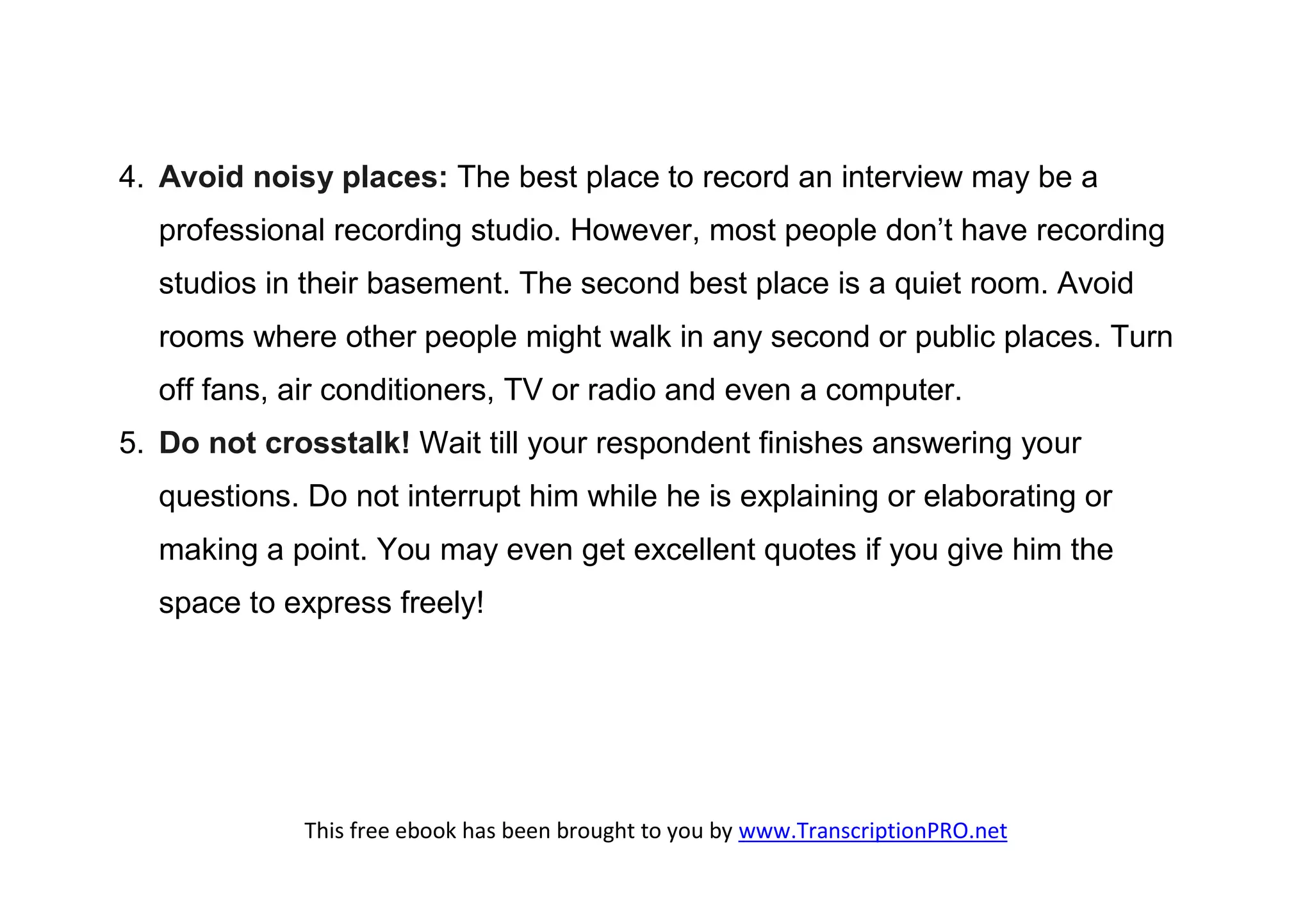4. Avoid noisy places: The best place to record an interview may be a
  professional recording studio. However, most people don’t have recording
  studios in their basement. The second best place is a quiet room. Avoid
  rooms where other people might walk in any second or public places. Turn
  off fans, air conditioners, TV or radio and even a computer.
5. Do not crosstalk! Wait till your respondent finishes answering your
  questions. Do not interrupt him while he is explaining or elaborating or
  making a point. You may even get excellent quotes if you give him the
  space to express freely!




             This free ebook has been brought to you by www.TranscriptionPRO.net
 