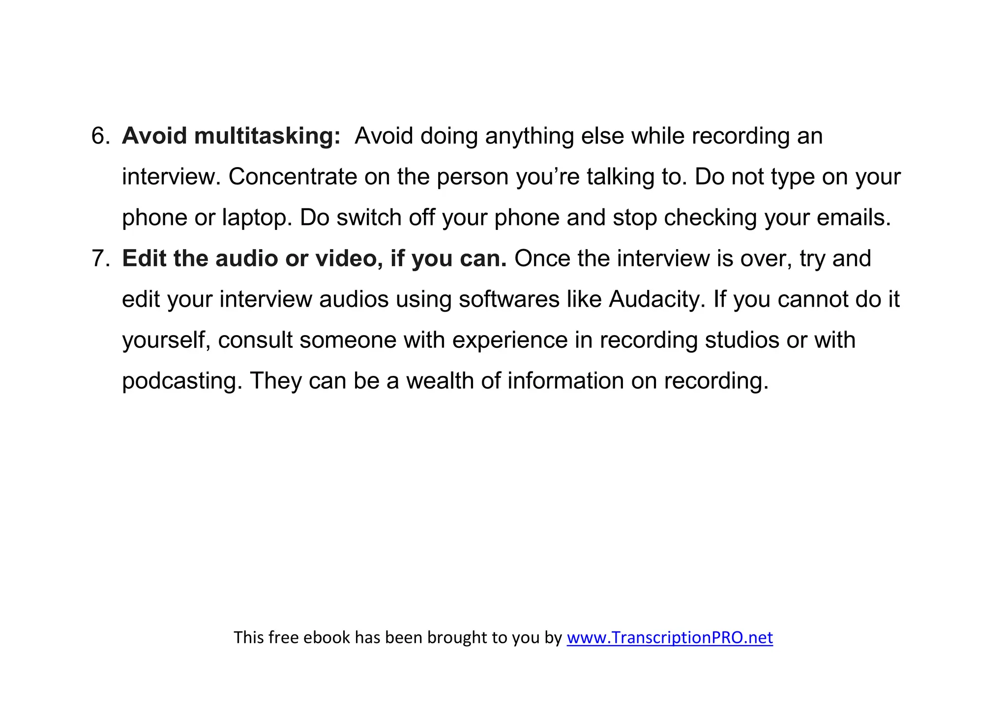 6. Avoid multitasking: Avoid doing anything else while recording an
  interview. Concentrate on the person you’re talking to. Do not type on your
  phone or laptop. Do switch off your phone and stop checking your emails.
7. Edit the audio or video, if you can. Once the interview is over, try and
  edit your interview audios using softwares like Audacity. If you cannot do it
  yourself, consult someone with experience in recording studios or with
  podcasting. They can be a wealth of information on recording.




             This free ebook has been brought to you by www.TranscriptionPRO.net
 