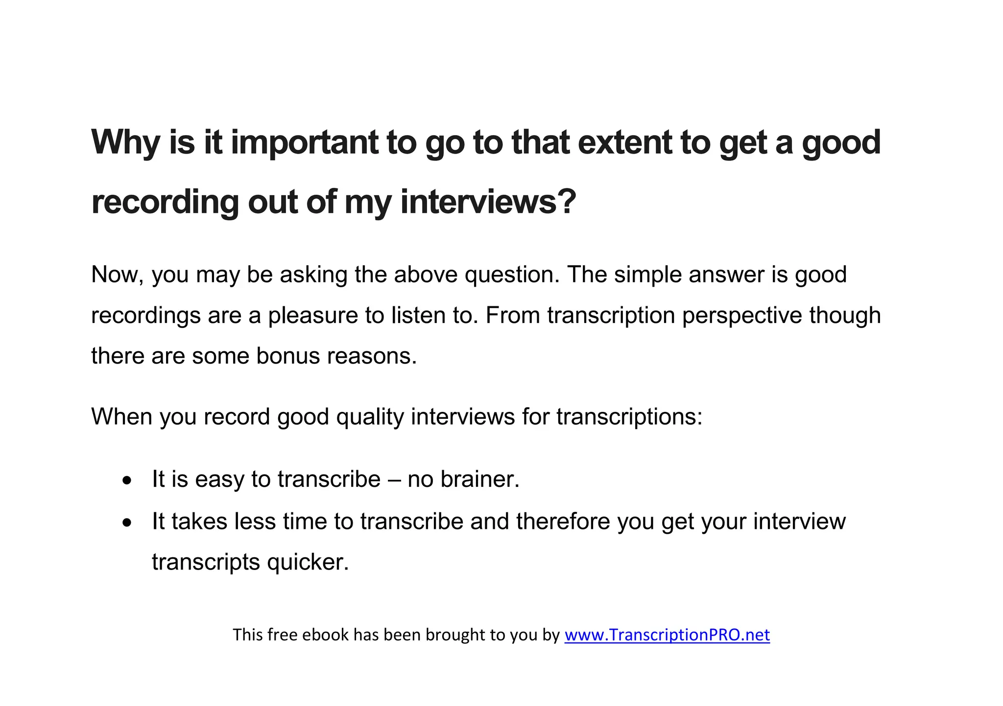Why is it important to go to that extent to get a good
recording out of my interviews?

Now, you may be asking the above question. The simple answer is good
recordings are a pleasure to listen to. From transcription perspective though
there are some bonus reasons.

When you record good quality interviews for transcriptions:

   It is easy to transcribe – no brainer.
   It takes less time to transcribe and therefore you get your interview
     transcripts quicker.

             This free ebook has been brought to you by www.TranscriptionPRO.net
 