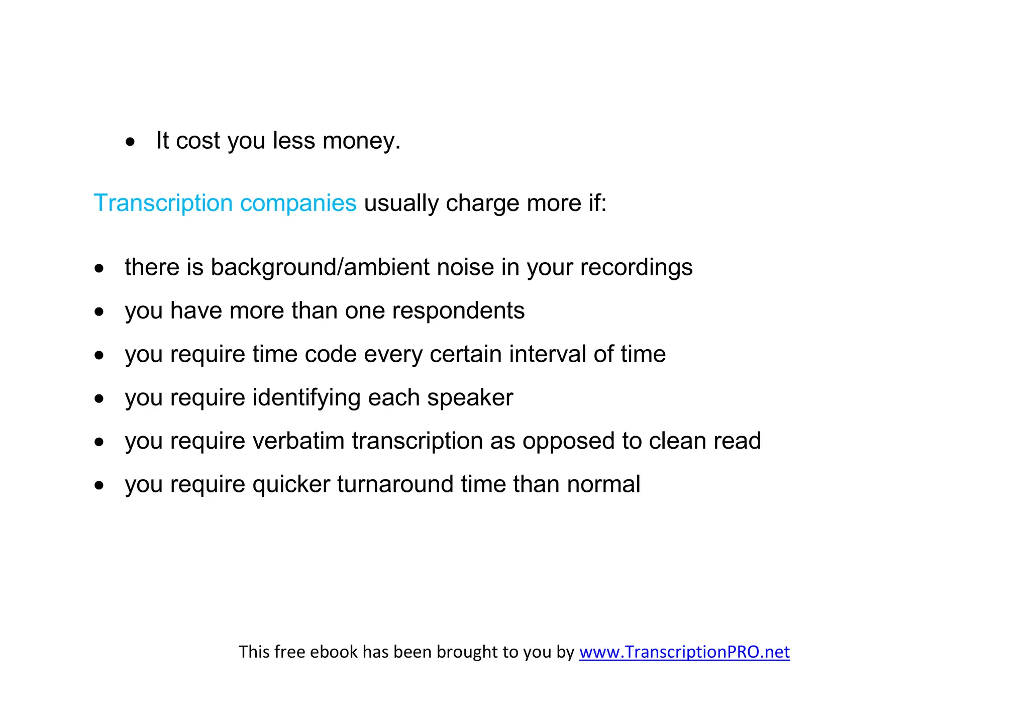  It cost you less money.

Transcription companies usually charge more if:

 there is background/ambient noise in your recordings
 you have more than one respondents
 you require time code every certain interval of time
 you require identifying each speaker
 you require verbatim transcription as opposed to clean read
 you require quicker turnaround time than normal




             This free ebook has been brought to you by www.TranscriptionPRO.net
 