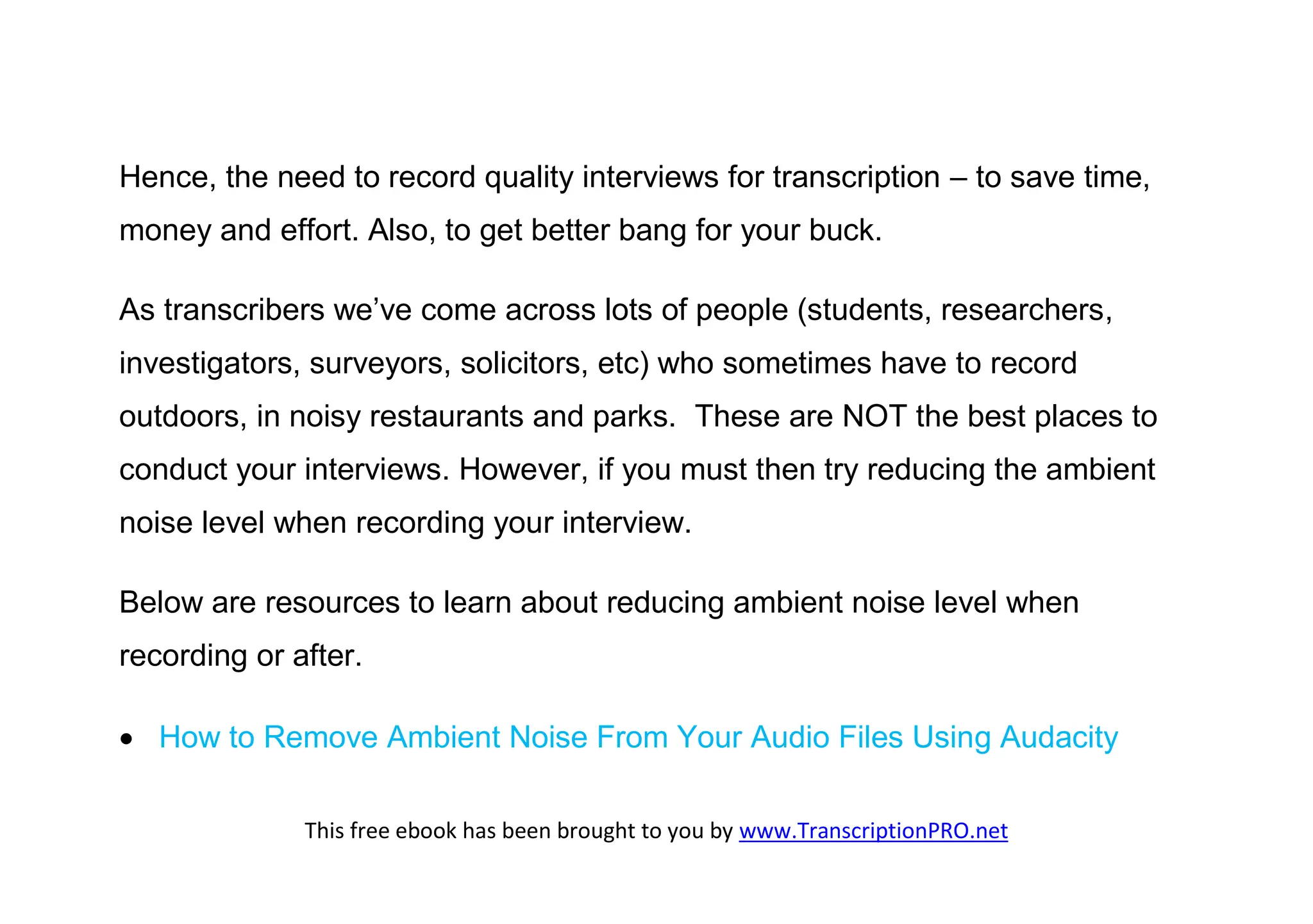 Hence, the need to record quality interviews for transcription – to save time,
money and effort. Also, to get better bang for your buck.

As transcribers we’ve come across lots of people (students, researchers,
investigators, surveyors, solicitors, etc) who sometimes have to record
outdoors, in noisy restaurants and parks. These are NOT the best places to
conduct your interviews. However, if you must then try reducing the ambient
noise level when recording your interview.

Below are resources to learn about reducing ambient noise level when
recording or after.

 How to Remove Ambient Noise From Your Audio Files Using Audacity

              This free ebook has been brought to you by www.TranscriptionPRO.net
 