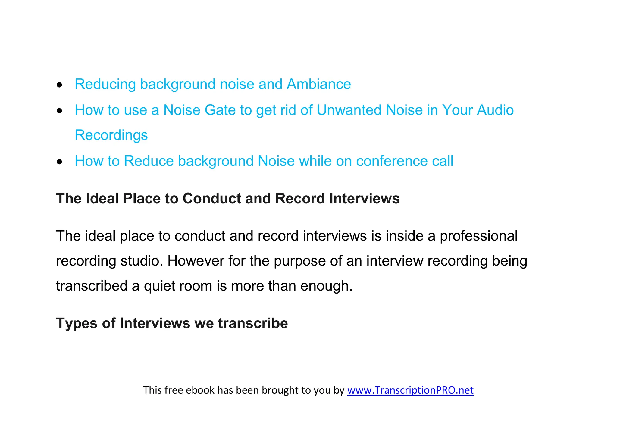  Reducing background noise and Ambiance
 How to use a Noise Gate to get rid of Unwanted Noise in Your Audio
  Recordings
 How to Reduce background Noise while on conference call

The Ideal Place to Conduct and Record Interviews

The ideal place to conduct and record interviews is inside a professional
recording studio. However for the purpose of an interview recording being
transcribed a quiet room is more than enough.

Types of Interviews we transcribe



             This free ebook has been brought to you by www.TranscriptionPRO.net
 
