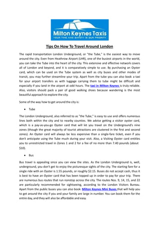 Tips On How To Travel Around London
The rapid transportation London Underground, or "the Tube," is the easiest way to move
around the city. Even from Heathrow Airport (LHR), one of the busiest airports in the world,
you can take the Tube into the heart of the city. This extensive and effective network covers
all of London and beyond, and it is comparatively simple to use. By purchasing an Oyster
card, which can be used on the Tube system as well as city buses and other modes of
transit, you may further streamline your trip. Apart from the tube you can also book a taxi
for your airport transfers as with luggage carrying them to tube might be difficult and
especially if you land in the airport at odd hours. The taxi in Milton Keynes is truly reliable.
Also, visitors should pack a pair of good walking shoes because wandering is the most
beautiful approach to explore the city.
Some of the way how to get around the city is:
 Tube
The London Underground, also referred to as "the Tube," is easy to use and offers numerous
lines both within the city and to nearby counties. We advise getting a visitor oyster card,
which is a pay-as-you-go Oyster card that will let you travel on the Underground's nine
zones (though the great majority of tourist attractions are clustered in the first and second
zones). An Oyster card will always be less expensive than a single-fare ticket, even if you
don't anticipate using the Tube much during your visit. Also, a Visiting Oyster card entitles
you to unrestricted travel in Zones 1 and 2 for a fee of no more than 7.40 pounds (about
$10).
 Bus
Bus travel is appealing since you can view the sites. As the London Underground is, well,
underground, you don't get to enjoy the picturesque sights of the city. The starting fare for a
single ride with an Oyster is 1.55 pounds, or roughly $2.15. Buses do not accept cash, thus it
is best to have an Oyster card that has been topped up in order to pay for your trip. There
are numerous bus routes that run nonstop across the city. The routes Nos. 9, 14, 15, and 22
are particularly recommended for sightseeing, according to the London Visitors Bureau.
Apart from the public buses you can also book Milton Keynes Mini Buses that will help you
to get around the city if you and your family are large in number. You can book them for the
entire day, and they will also be affordable and easy.
 