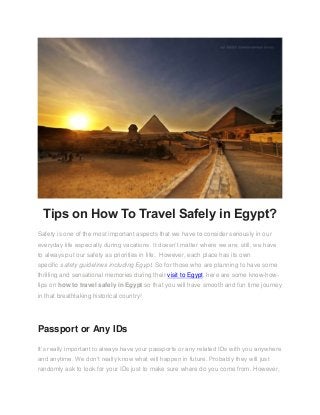 Tips on How To Travel Safely in Egypt?
Safety is one of the most important aspects that we have to consider seriously in our
everyday life especially during vacations. It doesn’t matter where we are; still, we have
to always put our safety as priorities in life. However, each place has its own
specific safety guidelines including Egypt. So for those who are planning to have some
thrilling and sensational memories during their visit to Egypt, here are some know-how-
tips on how to travel safely in Egypt so that you will have smooth and fun time journey
in that breathtaking historical country!
Passport or Any IDs
It’s really important to always have your passports or any related IDs with you anywhere
and anytime. We don’t really know what will happen in future. Probably they will just
randomly ask to look for your IDs just to make sure where do you come from. However,
 