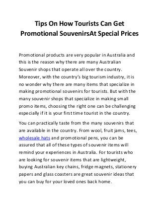 Tips On How Tourists Can Get
Promotional SouvenirsAt Special Prices
Promotional products are very popular in Australia and
this is the reason why there are many Australian
Souvenir shops that operate all over the country.
Moreover, with the country’s big tourism industry, it is
no wonder why there are many items that specialize in
making promotional souvenirs for tourists. But with the
many souvenir shops that specialize in making small
promo items, choosing the right one can be challenging
especially if it is your first time tourist in the country.
You can practically taste from the many souvenirs that
are available in the country. From wool, fruit jams, tees,
wholesale hats and promotional pens, you can be
assured that all of these types of souvenir items will
remind your experiences in Australia. For tourists who
are looking for souvenir items that are lightweight,
buying Australian key chains, fridge magnets, stationery
papers and glass coasters are great souvenir ideas that
you can buy for your loved ones back home.
 