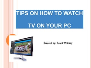 TIPS ON HOW TO WATCH  TV ON YOUR PC Created by: David Whitney 
