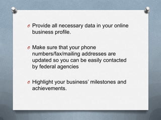 O Provide all necessary data in your online
business profile.
O Make sure that your phone
numbers/fax/mailing addresses are
updated so you can be easily contacted
by federal agencies
O Highlight your business’ milestones and
achievements.
 