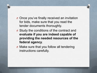 O Once you’ve finally received an invitation
for bids, make sure that you read the
tender documents thoroughly.
O Study the conditions of the contract and
evaluate if you are indeed capable of
providing the needed resources of the
federal agency.
O Make sure that you follow all tendering
instructions carefully.
 