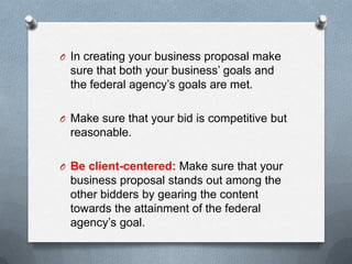 O In creating your business proposal make
sure that both your business’ goals and
the federal agency’s goals are met.
O Make sure that your bid is competitive but
reasonable.
O Be client-centered: Make sure that your
business proposal stands out among the
other bidders by gearing the content
towards the attainment of the federal
agency’s goal.
 