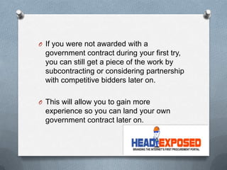 O If you were not awarded with a
government contract during your first try,
you can still get a piece of the work by
subcontracting or considering partnership
with competitive bidders later on.
O This will allow you to gain more
experience so you can land your own
government contract later on.
 