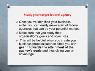 Study your target federal agency
O Once you’ve identified your business’
niche, you can easily make a list of federal
agencies that can be your potential market.
O Make sure that you study their
organization’s goals and objectives.
O This will be helpful when you create your
business proposal later on since you can
gear it towards the attainment of the
agency’s goals and thus giving you an
advantage.
 