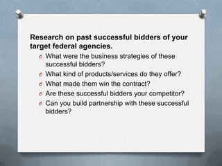 Research on past successful bidders of your
target federal agencies.
O What were the business strategies of these
successful bidders?
O What kind of products/services do they offer?
O What made them win the contract?
O Are these successful bidders your competitor?
O Can you build partnership with these successful
bidders?
 
