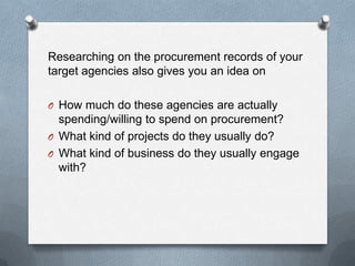 Researching on the procurement records of your
target agencies also gives you an idea on
O How much do these agencies are actually
spending/willing to spend on procurement?
O What kind of projects do they usually do?
O What kind of business do they usually engage
with?
 