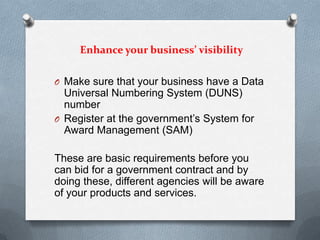Enhance your business’ visibility
O Make sure that your business have a Data
Universal Numbering System (DUNS)
number
O Register at the government’s System for
Award Management (SAM)
These are basic requirements before you
can bid for a government contract and by
doing these, different agencies will be aware
of your products and services.
 