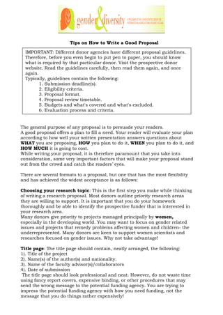 Tips on How to Write a Good Proposal
The general purpose of any proposal is to persuade your readers.
A good proposal offers a plan to fill a need. Your reader will evaluate your plan
according to how well your written presentation answers questions about
WHAT you are proposing, HOW you plan to do it, WHEN you plan to do it, and
HOW MUCH it is going to cost.
While writing your proposal, it is therefore paramount that you take into
consideration, some very important factors that will make your proposal stand
out from the crowd and catch the readers’ eyes.
There are several formats to a proposal, but one that has the most flexibility
and has achieved the widest acceptance is as follows:
Choosing your research topic: This is the first step you make while thinking
of writing a research proposal. Most donors outline priority research areas
they are willing to support. It is important that you do your homework
thoroughly and be able to identify the prospective funder that is interested in
your research area.
Many donors give priority to projects managed principally by women,
especially in the developing world. You may want to focus on gender related
issues and projects that remedy problems affecting women and children- the
underrepresented. Many donors are keen to support women scientists and
researches focused on gender issues. Why not take advantage!
Title page: The title page should contain, neatly arranged, the following:
1). Title of the project
2). Name(s) of the author(s) and nationality.
3). Name of the faculty advisor(s)/collaborators
4). Date of submission
The title page should look professional and neat. However, do not waste time
using fancy report covers, expensive binding, or other procedures that may
send the wrong message to the potential funding agency. You are trying to
impress the potential funding agency with how you need funding, not the
message that you do things rather expensively!
IMPORTANT: Different donor agencies have different proposal guidelines.
Therefore, before you even begin to put pen to paper, you should know
what is required by that particular donor. Visit the prospective donor
website. Read the guidelines carefully, then read them again, and once
again.
Typically, guidelines contain the following:
1. Submission deadline(s).
2. Eligibility criteria.
3. Proposal format.
4. Proposal review timetable.
5. Budgets and what's covered and what's excluded.
6. Evaluation process and criteria.
 