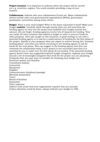 Project location: It is important to indicate where the project will be carried
out e.g. countries, regions. You could consider providing a map of your
location.
Collaborators: Indicate who your collaborators (if any) are. Major collaborators
always include other non-governmental organizations (NGOs), government
parastatals, universities among many others.
Budget: What is your total budget? What is the donor requested to fund? Make your
budget realistic. Carefully think through exactly what you will need from the
funding agency to carry out the project and establish your budget around this
amount. (Do not forget, funding agencies receive lots of requests for funding. They
can easily tell when someone has inflated a budget in order to procure funds for
other purposes. Don't get caught in this situation.) A good strategy to use with a
potential funding agency is to ask for a small amount of funding for the first phase of
the project. Specify in your proposal what you expect to achieve during this "minimal
funding phase" and when you will be returning to the funding agency to ask for
funds for the next phase. This can suggest to the funding agency that they can
terminate the relationship easily if your project is not successful (and then it is
essential for you to make sure the first phase IS successful). If the potential funding
agency doesn't have any suggested/required budget categories, organize your budget
around a set of meaningful categories that work for the project you are proposing.
Categories that you may want to consider for itemizing your budget are:
Personnel (salary and benefits)
Consultants (salary)
Instruction
Equipment
Supplies
Communication (telephone/postage)
Materials preparation
Travel
Rental of facilities
Evaluation
Other expenses
Indirect costs (costs that your organization requires that you include)
Unless otherwise noted by donor, always indicate your budget in US$.
 