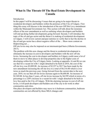 What Is The Threats Of The Real Estate Development In
Canada
Introduction
In this paper I will be discussing # issues that are going to be major threats to
residential developers and builders within the premises of the City of Calgary. First
thing this essay will discuss is the introduction of the new Off Site Levy amendment
within the Municipal Government Act. This section will talk about the monetary
effects of the new amendment as well as outlining where developers and builders
will end up doing further developments going forward. Second, I will introduce the
topic of the oil and gas sector and the threat it is making of residential development
in Calgary. I will review current and past statistics to verify that in fact the decline in
the oil and gas sector has a direct negative effect of the ... Show more content on
Helpwriting.net ...
Off site levies may also be imposed on an intermunicipal basis (Alberta Government,
2017).
The problem with this new change and the threat to residential development is
ultimately the increase in cost to developers and builders with the new off site
levies. Increasing the cost to developers and builders in Calgary could cause a lot of
them to move to other places to develop properties due to the higher costs of
developing within the City of Calgary limits. Looking at appendix A) and B) we can
see that for a vacant lot with 1 single detached to be built in 2016, the cost of the
off site levy was $2,089.00. An increase of $2,227 in 2017 has been made by the
new amendment increasing the off site levy to a total of $4,316.00 which is over
twice as much the previous year. Going forward from the current date to the next
year, 2018, we see that off site levies increase again to $6,688.00. An increase of
$2,369.00. In less than 2 years, off site levies increase by $4,599 which in terms of a
percentage is a 220% increase in a vacant lot with 1 single detached to be built in
levy fees paid to the City of Calgary. With the alarming increase in cost of off site
levies, it will push developers and builders out of the city to do work in other
communities and cities.
One place developers and builders may move to is bedroom communities, bedroom
communities are not affected by these MGA changes and
 